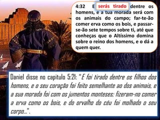 4:32 E serás tirado dentre os
homens, e a tua morada será com
os animais do campo; far-te-ão
comer erva como os bois, e passarse-ão sete tempos sobre ti, até que
conheças que o Altíssimo domina
sobre o reino dos homens, e o dá a
quem quer.

Daniel disse no capitulo 5:21: “E foi tirado dentre os filhos dos

homens, e o seu coração foi feito semelhante ao dos animais, e
a sua morada foi com os jumentos monteses; fizeram-no comer
a erva como os bois, e do orvalho do céu foi molhado o seu
corpo...”.

 