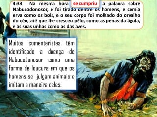 se cumpriu
4:33 Na mesma hora se cumpriu a palavra sobre
Nabucodonosor, e foi tirado dentre os homens, e comia
erva como os bois, e o seu corpo foi molhado do orvalho
do céu, até que lhe cresceu pêlo, como as penas da águia,
e as suas unhas como as das aves.

Muitos comentaristas têm
identificado a doença de
Nabucodonosor como uma
forma de loucura em que os
homens se julgam animais e
imitam a maneira deles.

 
