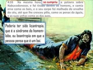 se cumpriu
4:33 Na mesma hora se cumpriu a palavra sobre
Nabucodonosor, e foi tirado dentre os homens, e comia
erva como os bois, e o seu corpo foi molhado do orvalho
do céu, até que lhe cresceu pêlo, como as penas da águia,
e as suas unhas como as das aves.

Poderia ter sido licantropia,
que é a sindrome do homemlobo, ou boantropia em que a
pessoa pensa que é um boi.

 