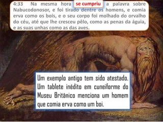 se cumpriu
4:33 Na mesma hora se cumpriu a palavra sobre
Nabucodonosor, e foi tirado dentre os homens, e comia
erva como os bois, e o seu corpo foi molhado do orvalho
do céu, até que lhe cresceu pêlo, como as penas da águia,
e as suas unhas como as das aves.

Um exemplo antigo tem sido atestado.
Um tablete inédito em cuneiforme do
Museu Britânico menciona um homem
que comia erva como um boi.

 