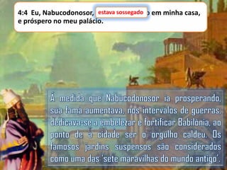estava sossegado
4:4 Eu, Nabucodonosor, estava sossegado em minha casa,
e próspero no meu palácio.

 