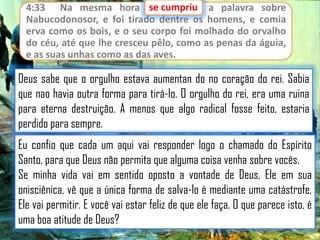 se cumpriu
4:33 Na mesma hora se cumpriu a palavra sobre
Nabucodonosor, e foi tirado dentre os homens, e comia
erva como os bois, e o seu corpo foi molhado do orvalho
do céu, até que lhe cresceu pêlo, como as penas da águia,
e as suas unhas como as das aves.

Deus sabe que o orgulho estava aumentan do no coração do rei. Sabia
que nao havia outra forma para tirá-lo. O orgulho do rei, era uma ruina
para eterna destruição. A menos que algo radical fosse feito, estaria
perdido para sempre.
Eu confio que cada um aqui vai responder logo o chamado do Espírito
Santo, para que Deus não permita que alguma coisa venha sobre vocês.
Se minha vida vai em sentido oposto a vontade de Deus, Ele em sua
onisciênica, vê que a única forma de salva-lo é mediante uma catástrofe,
Ele vai permitir. E você vai estar feliz de que ele faça. O que parece isto, é
uma boa atitude de Deus?

 