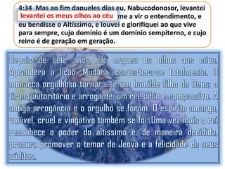 4:34 Mas ao fim daqueles dias eu, Nabucodonosor, levantei
levantei os meus olhos tornou-me a vir o entendimento, e
os meus olhos ao céu, e ao céu
eu bendisse o Altíssimo, e louvei e glorifiquei ao que vive
para sempre, cujo domínio é um domínio sempiterno, e cujo
reino é de geração em geração.

 