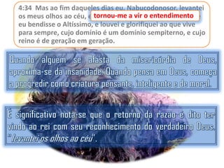 4:34 Mas ao fim daqueles dias eu, Nabucodonosor, levantei
entendimento
os meus olhos ao céu, e tornou-me a vir o entendimento, e
eu bendisse o Altíssimo, e louvei e glorifiquei ao que vive
para sempre, cujo domínio é um domínio sempiterno, e cujo
reino é de geração em geração.

 