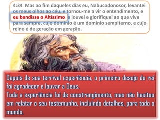 4:34 Mas ao fim daqueles dias eu, Nabucodonosor, levantei
os meus olhos ao céu, e tornou-me a vir o entendimento, e
eu bendisse o Altíssimo e louvei e glorifiquei ao que vive
Altíssimo,
para sempre, cujo domínio é um domínio sempiterno, e cujo
reino é de geração em geração.

 