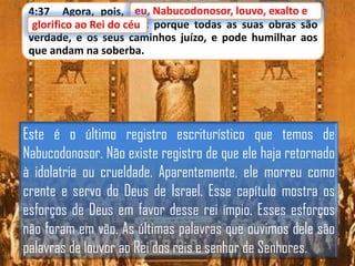 eu,
4:37 Agora, pois, eu, Nabucodonosor, louvo, exalto e e
louvo, exalto
glorifico ao Rei do céu porque todas as suas obras são
do céu;
glorifico ao
verdade, e os seus caminhos juízo, e pode humilhar aos
que andam na soberba.

Este é o último registro escriturístico que temos de
Nabucodonosor. Não existe registro de que ele haja retornado
à idolatria ou crueldade. Aparentemente, ele morreu como
crente e servo do Deus de Israel. Esse capítulo mostra os
esforços de Deus em favor desse rei ímpio. Esses esforços
não foram em vão. As últimas palavras que ouvimos dele são
palavras de louvor ao Rei dos reis e senhor de Senhores.

 