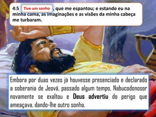 Tive um sonho,
4:5 Tive um sonho que me espantou; e estando eu na
minha cama, as imaginações e as visões da minha cabeça
me turbaram.

Embora por duas vezes já houvesse presenciado e declarado
a soberania de Jeová, passado algum tempo, Nabucodonosor
novamente se exaltou e Deus advertiu do perigo que
ameaçava, dando-lhe outro sonho.

 