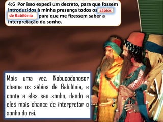 4:6 Por isso expedi um decreto, para que fossem
introduzidos à minha presença todos os sábios
sábios
de Babilônia
de Babilônia, para que me fizessem saber a
interpretação do sonho.

Mais uma vez, Nabucodonosor
chama os sábios de Babilônia, e
conta a eles seu sonho, dando a
eles mais chance de interpretar o
sonho do rei.

 
