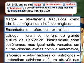4:7 Então entraram os magos, os encantadores, os caldeus
e os feiticeiros, e eu contei o sonho diante deles; mas não
me fizeram saber a sua interpretação.
magos
Magos – literalmente traduzidos como
‘chefe de mágica’ ou ‘chefe de mágicos’.
encantadores caldeus
feiticeiros
Encantadores – refere-se a exorcistas.
caldeus – eram os homens de grande
cultura de Babilônica, basicamente eram
astrônomos, mas igualmente versados em
outras ciências exatas como a matemática,
embora incluíssem astrologia e magia em
suas atividades.
feiticeiros – adivinhadores ou astrólogos –
pretendiam adivinhar o futuro através das
 