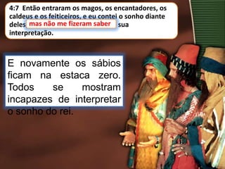 4:7 Então entraram os magos, os encantadores, os
caldeus e os feiticeiros, e eu contei o sonho diante
deles; mas não me fizeram saber a sua
interpretação.
E novamente os sábios
ficam na estaca zero.
Todos se mostram
incapazes de interpretar
o sonho do rei.
mas não me fizeram saber
 