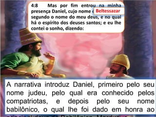 4:8 Mas por fim entrou na minha
presença Daniel, cujo nome é Beltessazar,
segundo o nome do meu deus, e no qual
há o espírito dos deuses santos; e eu lhe
contei o sonho, dizendo:
Beltessazar
A narrativa introduz Daniel, primeiro pelo seu
nome judeu, pelo qual era conhecido pelos
compatriotas, e depois pelo seu nome
babilônico, o qual lhe foi dado em honra ao
 