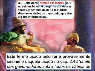 4:9 Beltessazar, mestre dos magos, pois
eu sei que há em ti o espírito dos deuses
santos, e nenhum mistério te é difícil,
dize-me as visões do meu sonho que tive
e a sua interpretação.
mestre dos magos
Este termo usado pelo rei é provavelmente
sinônimo daquele usado no cap. 2:48 ‘chefe
dos governadores sobre todos os sábios de
 