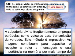 4:10 Eis, pois, as visões da minha cabeça, estando eu na
minha cama: Eu estava assim olhando, e vi uma árvore no
meio da terra, cuja altura era grande;
vi uma árvore
A sabedoria divina freqüentemente emprega
parábolas como veículos para transmissão
da verdade. Este método é impressivo. As
imagens contribuem para capacitar o
receptor a reter a mensagem e sua
importância na memória por mais tempo do
 