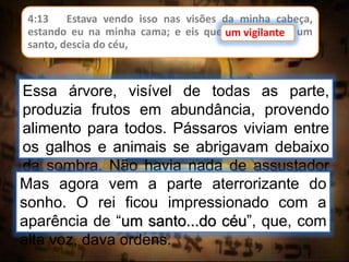 4:13 Estava vendo isso nas visões da minha cabeça,
estando eu na minha cama; e eis que um vigilante, um
santo, descia do céu,
um vigilante
Essa árvore, visível de todas as parte,
produzia frutos em abundância, provendo
alimento para todos. Pássaros viviam entre
os galhos e animais se abrigavam debaixo
da sombra. Não havia nada de assustador
no sonho, até esse ponto.Mas agora vem a parte aterrorizante do
sonho. O rei ficou impressionado com a
aparência de “um santo...do céu”, que, com
alta voz, dava ordens.
 