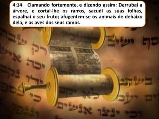 4:14 Clamando fortemente, e dizendo assim: Derrubai a
árvore, e cortai-lhe os ramos, sacudi as suas folhas,
espalhai o seu fruto; afugentem-se os animais de debaixo
dela, e as aves dos seus ramos.
 