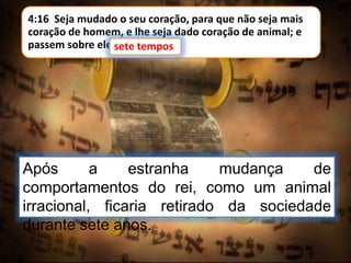4:16 Seja mudado o seu coração, para que não seja mais
coração de homem, e lhe seja dado coração de animal; e
passem sobre ele sete tempos.sete tempos
Após a estranha mudança de
comportamentos do rei, como um animal
irracional, ficaria retirado da sociedade
durante sete anos.
 