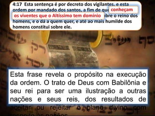 4:17 Esta sentença é por decreto dos vigilantes, e esta
ordem por mandado dos santos, a fim de que conheçam
os viventes que o Altíssimo tem domínio sobre o reino dos
homens, e o dá a quem quer, e até ao mais humilde dos
homens constitui sobre ele.
conheçam
Esta frase revela o propósito na execução
da ordem. O trato de Deus com Babilônia e
seu rei para ser uma ilustração a outras
nações e seus reis, dos resultados de
aceitar ou rejeitar o plano divino com
os viventes que o Altíssimo tem domínio
 