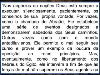 “Nos negócios da nações Deus está sempre a
executar, silenciosamente, pacientemente, os
conselhos de sua própria vontade. Por vezes,
como o chamado de Abraão, Ele estabelece
uma série de eventos designados a
demonstrarem sabedoria dos Seus caminhos.
Outras vezes como com o mundo
antediluvianos, Ele permite o mal seguir seu
curso e prover um exemplo da loucura da
oposição ao retos princípios. Mas,
eventualmente, como no libertamento dos
hebreus do Egito, ele intervém a fim de que as
forças do mal não superem os Seus agentes na
 
