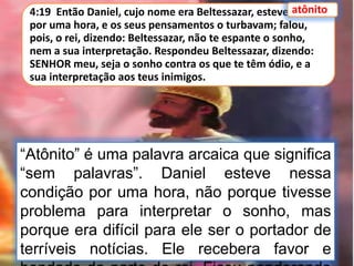 4:19 Então Daniel, cujo nome era Beltessazar, esteve atônito
por uma hora, e os seus pensamentos o turbavam; falou,
pois, o rei, dizendo: Beltessazar, não te espante o sonho,
nem a sua interpretação. Respondeu Beltessazar, dizendo:
SENHOR meu, seja o sonho contra os que te têm ódio, e a
sua interpretação aos teus inimigos.
atônito
“Atônito” é uma palavra arcaica que significa
“sem palavras”. Daniel esteve nessa
condição por uma hora, não porque tivesse
problema para interpretar o sonho, mas
porque era difícil para ele ser o portador de
terríveis notícias. Ele recebera favor e
 