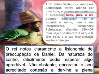 4:19 Então Daniel, cujo nome era
Beltessazar, esteve atônito por
uma hora, e os seus pensamentos
o turbavam; falou, pois, o rei,
dizendo: Beltessazar, não te
espante o sonho, nem a sua
interpretação. Respondeu
Beltessazar, dizendo: SENHOR
meu, seja o sonho contra os que te
têm ódio, e a sua interpretação
aos teus inimigos.
falou, pois, o rei,
O rei notou claramente a fisionomia de
preocupação de Daniel. Da natureza do
sonho, dificilmente podia esperar algo
agradável. Não obstante, encorajou o seu
acreditado cortesão a dar-lhe a plena
 