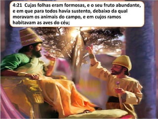 4:21 Cujas folhas eram formosas, e o seu fruto abundante,
e em que para todos havia sustento, debaixo da qual
moravam os animais do campo, e em cujos ramos
habitavam as aves do céu;
 