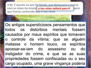 4:26 E quanto ao que foi falado, que deixassem o tronco
com as raízes da árvore, o teu reino voltará para ti, depois
que tiveres conhecido que o céu reina.
o teu reino voltará para ti
Os antigos supersticiosos pensamentos que
todos os distúrbios mentais fossem
causados por maus espíritos que tomavam
o controle da vítima; que se alguém
matasse o homem louco, os espíritos
apossar-se-iam do assassino ou do
instigador do crime, e que se as suas
propriedades fossem confiscadas ou o seu
cargo ocupado, uma grave vingança poderia
 