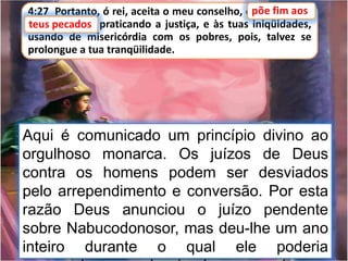 4:27 Portanto, ó rei, aceita o meu conselho, e põe fim aos
teus pecados, praticando a justiça, e às tuas iniqüidades,
usando de misericórdia com os pobres, pois, talvez se
prolongue a tua tranqüilidade.
teus pecados
Aqui é comunicado um princípio divino ao
orgulhoso monarca. Os juízos de Deus
contra os homens podem ser desviados
pelo arrependimento e conversão. Por esta
razão Deus anunciou o juízo pendente
sobre Nabucodonosor, mas deu-lhe um ano
inteiro durante o qual ele poderia
põe fim aos
 