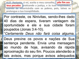 4:27 Portanto, ó rei, aceita o meu conselho, e põe fim aos
teus pecados, praticando a justiça, e às tuas iniqüidades,
usando de misericórdia com os pobres, pois, talvez se
prolongue a tua tranqüilidade.
teus pecados
Por contraste, os Ninivitas, sendo-lhes dado
40 dias de espera, tiveram vantagem da
oportunidade e ele e sua cidade foram
poupados (Jonas 3:4-10).
“Certamente Deus não fará coisa alguma,
sem primeiro revelar o Seu segredo aos
Seus servos os profetas” (Amós 3:7)
põe fim aos
Deus previne os povos e nações de Sua
sentença pendente. Envia uma mensagem
ao mundo de hoje, avisando da rápida
aproximação do seu fim. Poucos atenderão a
tais avisos, mas porque avisos adequados
 
