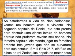4:27 Portanto, ó rei, aceita o meu conselho, e põe fim aos
teus pecados, praticando a justiça, e às tuas iniqüidades,
usando de misericórdia com os pobres, pois, talvez se
prolongue a tua tranqüilidade.
põe fim aos
Ao estudarmos a vida de Nabucodonosor,
vemos um homem cruel e violento. No
segundo capítulo de Daniel, ele esta pronto
para destruir uma classe inteira de homens
porque não puderam revelar seu sonho. No
terceiro capítulo, ele manda jogar na fornalha
ardente três jovens que não se curvaram
para sua estátua. Em II Reis 25:7, ele fura os
olhos do rei Zedequias depois de matar seus
teus pecados
 