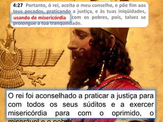 4:27 Portanto, ó rei, aceita o meu conselho, e põe fim aos
teus pecados, praticando a justiça, e às tuas iniqüidades,
usando de misericórdia com os pobres, pois, talvez se
prolongue a tua tranqüilidade.
usando de misericórdia
O rei foi aconselhado a praticar a justiça para
com todos os seus súditos e a exercer
misericórdia para com o oprimido, o
 