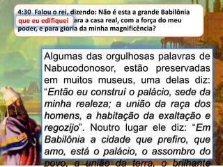 4:30 Falou o rei, dizendo: Não é esta a grande Babilônia
que eu edifiquei para a casa real, com a força do meu
poder, e para glória da minha magnificência?
que eu edifiquei
Algumas das orgulhosas palavras de
Nabucodonosor, estão preservadas
em muitos museus, uma delas diz:
“Então eu construí o palácio, sede da
minha realeza; a união da raça dos
homens, a habitação da exaltação e
regozijo”. Noutro lugar ele diz: “Em
Babilônia a cidade que prefiro, que
amo, está o palácio, o assombro do
povo, a união da terra, o brilhante
 