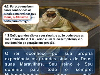 4:2 Pareceu-me bem
fazer conhecidos os
sinais e maravilhas que
Deus, o Altíssimo, tem
feito para comigo.
Deus, o Altíssimo
4:3 Quão grandes são os seus sinais, e quão poderosas as
suas maravilhas! O seu reino é um reino sempiterno, e o
seu domínio de geração em geração.
 