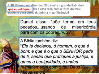 4:30 Falou o rei, dizendo: Não é esta a grande Babilônia
que eu edifiquei para a casa real, com a força do meu
poder, e para glória da minha magnificência?
que eu edifiquei
Daniel disse: “põe termo em teus
pecados...usando de misericórdia
para com os pobres.”v. 27
A Bíblia também diz:
“Ele te declarou, ó homem, o que é
bom; e que é o que o SENHOR pede
de ti, senão que pratiques a justiça, e
ames a benignidade, e andes
humildemente com o teu Deus?”
Miqueias 6:8
 