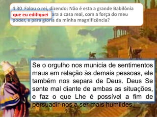 4:30 Falou o rei, dizendo: Não é esta a grande Babilônia
que eu edifiquei para a casa real, com a força do meu
poder, e para glória da minha magnificência?
que eu edifiquei
Se o orgulho nos municia de sentimentos
maus em relação às demais pessoas, ele
também nos separa de Deus. Deus Se
sente mal diante de ambas as situações,
e faz o que Lhe é possível a fim de
persuadir-nos a ser mais humildes.
 
