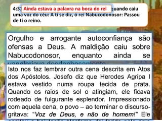 4:31 Ainda estava a palavra na boca do rei, quando caiu
uma voz do céu: A ti se diz, ó rei Nabucodonosor: Passou
de ti o reino.
Ainda estava a palavra na boca do rei
Orgulho e arrogante autoconfiança são
ofensas a Deus. A maldição caiu sobre
Nabucodonosor, enquanto ainda se
vangloriava desdenhosamente.
Isto nos faz lembrar outra cena descrita em Atos
dos Apóstolos. Josefo diz que Herodes Agripa I
estava vestido numa roupa tecida de prata.
Quando os raios de sol o atingiam, ele ficava
rodeado de fulgurante esplendor. Impressionado
com aquela cena, o povo – ao terminar o discurso-
gritava: “Voz de Deus, e não de homem!” Ele
 