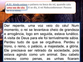 4:31 Ainda estava a palavra na boca do rei, quando caiu
uma voz do céu: A ti se diz, ó rei Nabucodonosor: Passou
de ti o reino.
uma voz do céu
Der repente, uma voz veio do céu! Num
momento, o rei se levantava cheio de grandeza
e arrogância, logo em seguida, estava lunático.
A visita de Deus para ele foi terrivelmente sábia.
Perdeu tudo de que se orgulhava. Perdeu o
trono, o reino, o palácio, a majestade, a glória.
Ele precisava ser retirado da sociedade, pois
estava agindo como um animal. Seu cabelo
cresceu como penas, as unhas ficaram
 