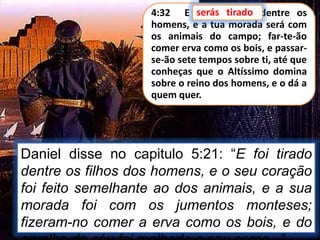 4:32 E serás tirado dentre os
homens, e a tua morada será com
os animais do campo; far-te-ão
comer erva como os bois, e passar-
se-ão sete tempos sobre ti, até que
conheças que o Altíssimo domina
sobre o reino dos homens, e o dá a
quem quer.
Daniel disse no capitulo 5:21: “E foi tirado
dentre os filhos dos homens, e o seu coração
foi feito semelhante ao dos animais, e a sua
morada foi com os jumentos monteses;
fizeram-no comer a erva como os bois, e do
serás tirado
 