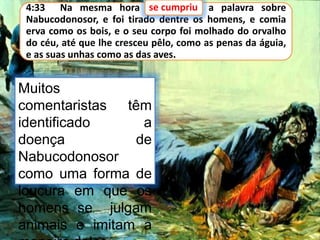 4:33 Na mesma hora se cumpriu a palavra sobre
Nabucodonosor, e foi tirado dentre os homens, e comia
erva como os bois, e o seu corpo foi molhado do orvalho
do céu, até que lhe cresceu pêlo, como as penas da águia,
e as suas unhas como as das aves.
se cumpriu
Muitos
comentaristas têm
identificado a
doença de
Nabucodonosor
como uma forma de
loucura em que os
homens se julgam
animais e imitam a
 