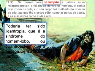 4:33 Na mesma hora se cumpriu a palavra sobre
Nabucodonosor, e foi tirado dentre os homens, e comia
erva como os bois, e o seu corpo foi molhado do orvalho
do céu, até que lhe cresceu pêlo, como as penas da águia,
e as suas unhas como as das aves.
se cumpriu
Poderia ter sido
licantropia, que é a
sindrome do
homem-lobo, ou
boantropia em que a
pessoa pensa que é
um boi.
 