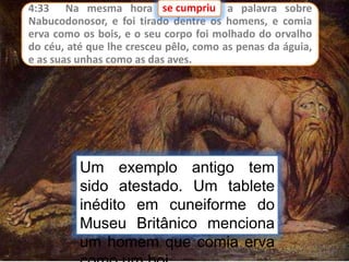 4:33 Na mesma hora se cumpriu a palavra sobre
Nabucodonosor, e foi tirado dentre os homens, e comia
erva como os bois, e o seu corpo foi molhado do orvalho
do céu, até que lhe cresceu pêlo, como as penas da águia,
e as suas unhas como as das aves.
se cumpriu
Um exemplo antigo tem
sido atestado. Um tablete
inédito em cuneiforme do
Museu Britânico menciona
um homem que comia erva
 