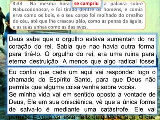 4:33 Na mesma hora se cumpriu a palavra sobre
Nabucodonosor, e foi tirado dentre os homens, e comia
erva como os bois, e o seu corpo foi molhado do orvalho
do céu, até que lhe cresceu pêlo, como as penas da águia,
e as suas unhas como as das aves.
se cumpriu
Deus sabe que o orgulho estava aumentan do no
coração do rei. Sabia que nao havia outra forma
para tirá-lo. O orgulho do rei, era uma ruina para
eterna destruição. A menos que algo radical fosse
feito, estaria perdido para sempre.
Eu confio que cada um aqui vai responder logo o
chamado do Espírito Santo, para que Deus não
permita que alguma coisa venha sobre vocês.
Se minha vida vai em sentido oposto a vontade de
Deus, Ele em sua onisciênica, vê que a única forma
de salva-lo é mediante uma catástrofe, Ele vai
permitir. E você vai estar feliz de que ele faça. O que
 