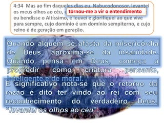 4:34 Mas ao fim daqueles dias eu, Nabucodonosor, levantei
os meus olhos ao céu, e tornou-me a vir o entendimento, e
eu bendisse o Altíssimo, e louvei e glorifiquei ao que vive
para sempre, cujo domínio é um domínio sempiterno, e cujo
reino é de geração em geração.
tornou-me a vir o entendimento
 