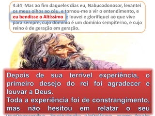 4:34 Mas ao fim daqueles dias eu, Nabucodonosor, levantei
os meus olhos ao céu, e tornou-me a vir o entendimento, e
eu bendisse o Altíssimo, e louvei e glorifiquei ao que vive
para sempre, cujo domínio é um domínio sempiterno, e cujo
reino é de geração em geração.
eu bendisse o Altíssimo
 
