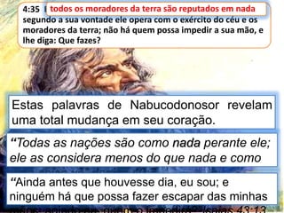 4:35 E todos os moradores da terra são reputados em nada, e
segundo a sua vontade ele opera com o exército do céu e os
moradores da terra; não há quem possa impedir a sua mão, e
lhe diga: Que fazes?
todos os moradores da terra são reputados em nada
Estas palavras de Nabucodonosor revelam
uma total mudança em seu coração.
“Todas as nações são como nada perante ele;
ele as considera menos do que nada e como
uma coisa vã”. Isaias 40:7
“Ainda antes que houvesse dia, eu sou; e
ninguém há que possa fazer escapar das minhas
 