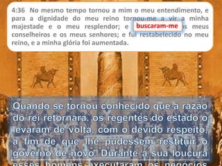 4:36 No mesmo tempo tornou a mim o meu entendimento, e
para a dignidade do meu reino tornou-me a vir a minha
majestade e o meu resplendor; e buscaram-me os meus
conselheiros e os meus senhores; e fui restabelecido no meu
reino, e a minha glória foi aumentada.
buscaram-me
 