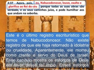 4:37 Agora, pois, eu, Nabucodonosor, louvo, exalto e
glorifico ao Rei do céu; porque todas as suas obras são
verdade, e os seus caminhos juízo, e pode humilhar aos
que andam na soberba.
eu, Nabucodonosor, louvo, exalto e
Este é o último registro escriturístico que
temos de Nabucodonosor. Não existe
registro de que ele haja retornado à idolatria
ou crueldade. Aparentemente, ele morreu
como crente e servo do Deus de Israel.
Esse capítulo mostra os esforços de Deus
em favor desse rei ímpio. Esses esforços
glorifico ao Rei do céu
 