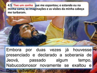 4:5 Tive um sonho, que me espantou; e estando eu na
minha cama, as imaginações e as visões da minha cabeça
me turbaram.
Tive um sonho
Embora por duas vezes já houvesse
presenciado e declarado a soberania de
Jeová, passado algum tempo,
Nabucodonosor novamente se exaltou e
Deus advertiu do perigo que ameaçava,
 