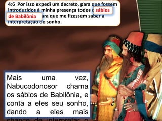 4:6 Por isso expedi um decreto, para que fossem
introduzidos à minha presença todos os sábios
de Babilônia, para que me fizessem saber a
interpretação do sonho.
Mais uma vez,
Nabucodonosor chama
os sábios de Babilônia, e
conta a eles seu sonho,
dando a eles mais
sábios
de Babilônia
 