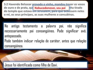 5:2 Havendo Belsazar provado o vinho, mandou trazer os vasos
de ouro e de prata, que Nabucodonosor, seu pai tinha tirado
pai,
do templo que estava em Jerusalém, para que bebessem neles
o rei, os seus príncipes, as suas mulheres e concubinas.

No antigo testamento a palavra pai, não significa
necessariamente pai consangüíneo. Pode significar avô,
antepassado.
Pode também indicar relação de caráter, antes que relação
consangüínea.

Jesus foi identificado como filho de Davi.

 