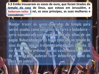 5:3 Então trouxeram os vasos de ouro, que foram tirados do
templo da casa de Deus, que estava em Jerusalém, e
beberam neles o rei, os seus príncipes, as suas mulheres e
concubinas.

 